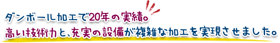 ダンボール加工で20年の実績。高い技術力と、充実の設備が複雑な加工を実現させました。