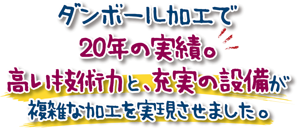 ダンボール加工で20年の実績。高い技術力と、充実の設備が複雑な加工を実現させました。