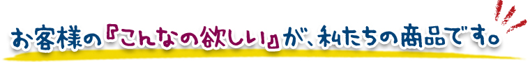 お客様の『こんなの欲しい』が、私たちの商品です。