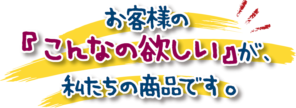 お客様の『こんなの欲しい』が、私たちの商品です。