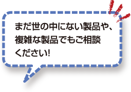 まだ世の中にない製品や、複雑な製品でもご相談ください！