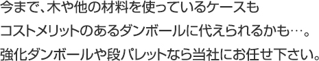 今まで、木や他の材料を使っているケースもコストメリットのあるダンボールに代えられるかも…。